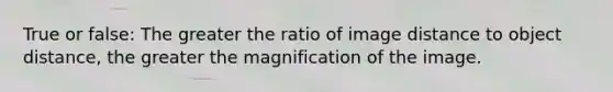 True or false: The greater the ratio of image distance to object distance, the greater the magnification of the image.