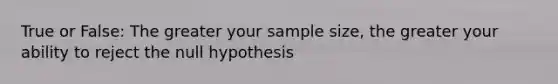 True or False: The greater your sample size, the greater your ability to reject the null hypothesis