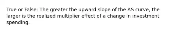 True or False: The greater the upward slope of the AS curve, the larger is the realized multiplier effect of a change in investment spending.