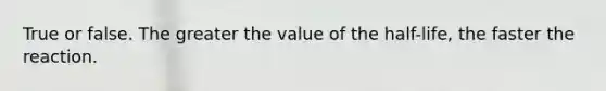 True or false. The greater the value of the half-life, the faster the reaction.