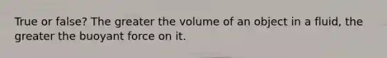 True or false? The greater the volume of an object in a fluid, the greater the buoyant force on it.