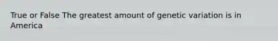 True or False The greatest amount of genetic variation is in America