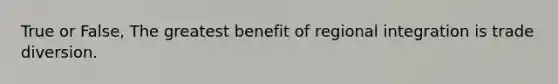True or False, The greatest benefit of regional integration is trade diversion.