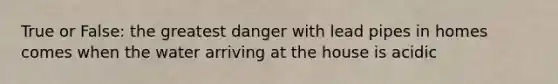 True or False: the greatest danger with lead pipes in homes comes when the water arriving at the house is acidic