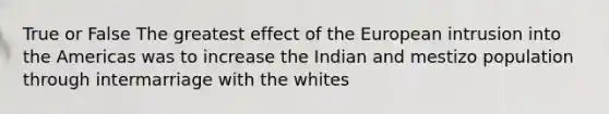 True or False The greatest effect of the European intrusion into the Americas was to increase the Indian and mestizo population through intermarriage with the whites