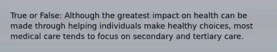 True or False: Although the greatest impact on health can be made through helping individuals make healthy choices, most medical care tends to focus on secondary and tertiary care.