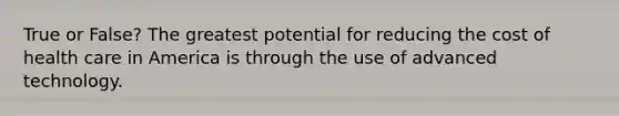 True or False? The greatest potential for reducing the cost of health care in America is through the use of advanced technology.