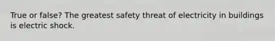 True or false? The greatest safety threat of electricity in buildings is electric shock.