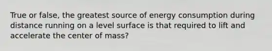 True or false, the greatest source of energy consumption during distance running on a level surface is that required to lift and accelerate the center of mass?