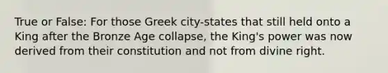 True or False: For those Greek city-states that still held onto a King after the Bronze Age collapse, the King's power was now derived from their constitution and not from divine right.