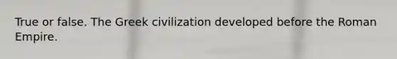 True or false. The Greek civilization developed before the Roman Empire.