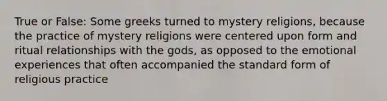 True or False: Some greeks turned to mystery religions, because the practice of mystery religions were centered upon form and ritual relationships with the gods, as opposed to the emotional experiences that often accompanied the standard form of religious practice