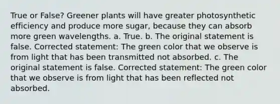 True or False? Greener plants will have greater photosynthetic efficiency and produce more sugar, because they can absorb more green wavelengths. a. True. b. The original statement is false. Corrected statement: The green color that we observe is from light that has been transmitted not absorbed. c. The original statement is false. Corrected statement: The green color that we observe is from light that has been reflected not absorbed.