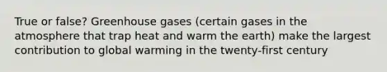 True or false? Greenhouse gases (certain gases in the atmosphere that trap heat and warm the earth) make the largest contribution to global warming in the twenty-first century