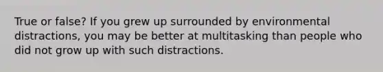 True or false? If you grew up surrounded by environmental distractions, you may be better at multitasking than people who did not grow up with such distractions.