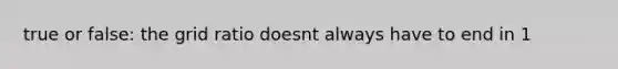 true or false: the grid ratio doesnt always have to end in 1