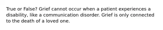 True or False? Grief cannot occur when a patient experiences a disability, like a communication disorder. Grief is only connected to the death of a loved one.