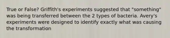 True or False? Griffith's experiments suggested that "something" was being transferred between the 2 types of bacteria. Avery's experiments were designed to identify exactly what was causing the transformation