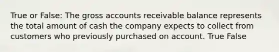 True or False: The gross accounts receivable balance represents the total amount of cash the company expects to collect from customers who previously purchased on account. True False