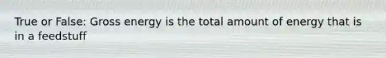 True or False: Gross energy is the total amount of energy that is in a feedstuff