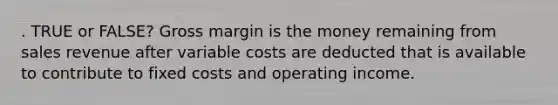 . TRUE or FALSE? Gross margin is the money remaining from sales revenue after variable costs are deducted that is available to contribute to fixed costs and operating income.