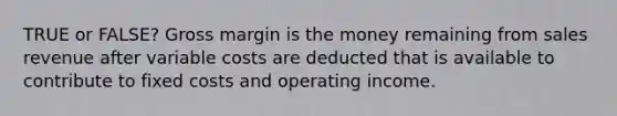 TRUE or FALSE? Gross margin is the money remaining from sales revenue after variable costs are deducted that is available to contribute to fixed costs and operating income.