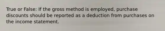 True or False: If the gross method is employed, purchase discounts should be reported as a deduction from purchases on the income statement.