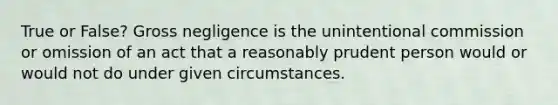 True or False? Gross negligence is the unintentional commission or omission of an act that a reasonably prudent person would or would not do under given circumstances.