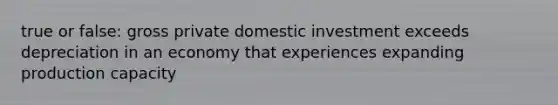 true or false: gross private domestic investment exceeds depreciation in an economy that experiences expanding production capacity