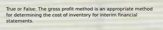 True or False: The <a href='https://www.questionai.com/knowledge/klIB6Lsdwh-gross-profit' class='anchor-knowledge'>gross profit</a> method is an appropriate method for determining <a href='https://www.questionai.com/knowledge/kUhJNHXnd4-the-cost-of-inventory' class='anchor-knowledge'>the cost of inventory</a> for interim <a href='https://www.questionai.com/knowledge/kFBJaQCz4b-financial-statements' class='anchor-knowledge'>financial statements</a>.