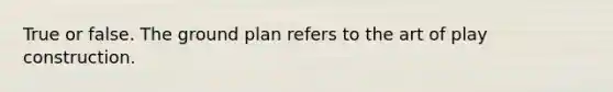 True or false. The ground plan refers to the art of play construction.