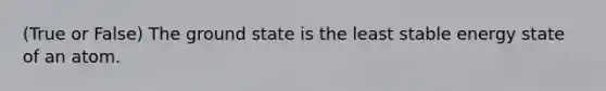 (True or False) The ground state is the least stable energy state of an atom.