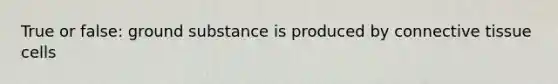 True or false: ground substance is produced by connective tissue cells