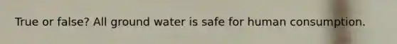 True or false? All ground water is safe for human consumption.