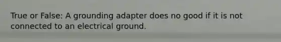 True or False: A grounding adapter does no good if it is not connected to an electrical ground.