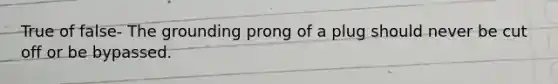 True of false- The grounding prong of a plug should never be cut off or be bypassed.
