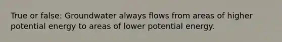 True or false: Groundwater always flows from areas of higher potential energy to areas of lower potential energy.