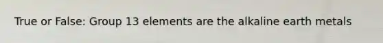 True or False: Group 13 elements are the alkaline earth metals