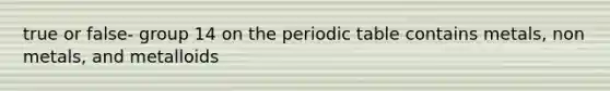 true or false- group 14 on the periodic table contains metals, non metals, and metalloids