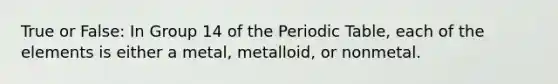 True or False: In Group 14 of the Periodic Table, each of the elements is either a metal, metalloid, or nonmetal.