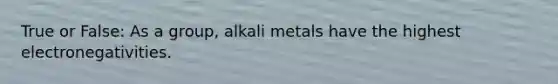 True or False: As a group, alkali metals have the highest electronegativities.