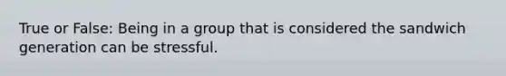 True or False: Being in a group that is considered the sandwich generation can be stressful.