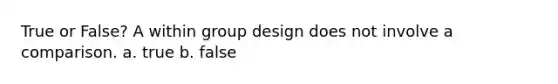 True or False? A within group design does not involve a comparison. a. true b. false