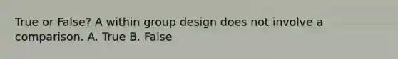 True or False? A within group design does not involve a comparison. A. True B. False