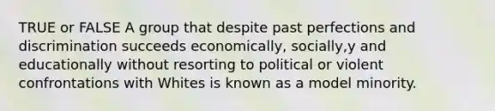 TRUE or FALSE A group that despite past perfections and discrimination succeeds economically, socially,y and educationally without resorting to political or violent confrontations with Whites is known as a model minority.