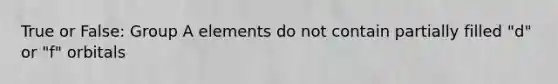 True or False: Group A elements do not contain partially filled "d" or "f" orbitals