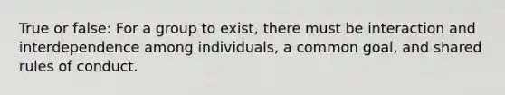 True or false: For a group to exist, there must be interaction and interdependence among individuals, a common goal, and shared rules of conduct.