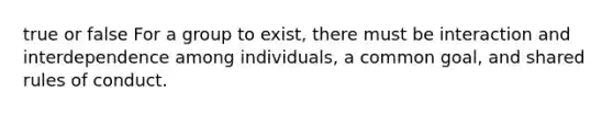 true or false For a group to exist, there must be interaction and interdependence among individuals, a common goal, and shared rules of conduct.