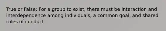 True or False: For a group to exist, there must be interaction and interdependence among individuals, a common goal, and shared rules of conduct