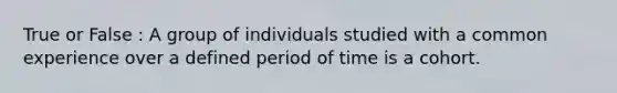 True or False : A group of individuals studied with a common experience over a defined period of time is a cohort.